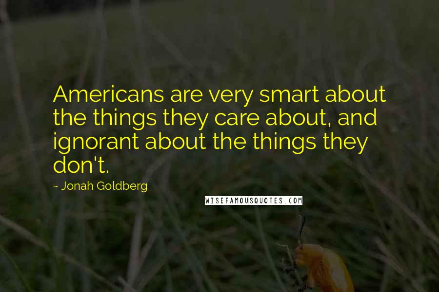 Jonah Goldberg Quotes: Americans are very smart about the things they care about, and ignorant about the things they don't.