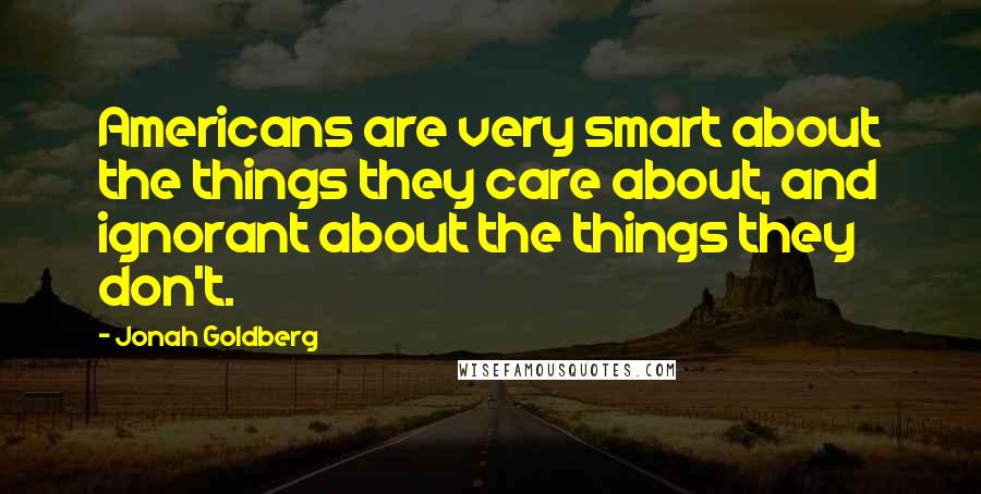 Jonah Goldberg Quotes: Americans are very smart about the things they care about, and ignorant about the things they don't.