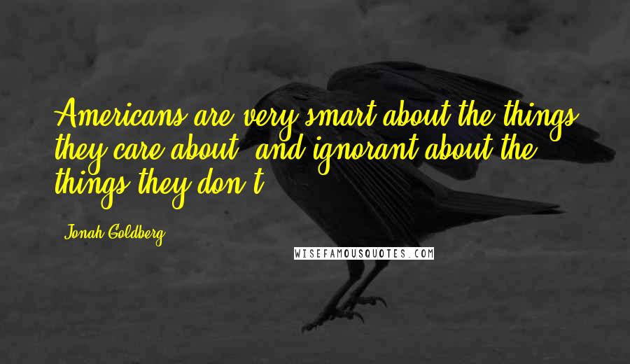 Jonah Goldberg Quotes: Americans are very smart about the things they care about, and ignorant about the things they don't.