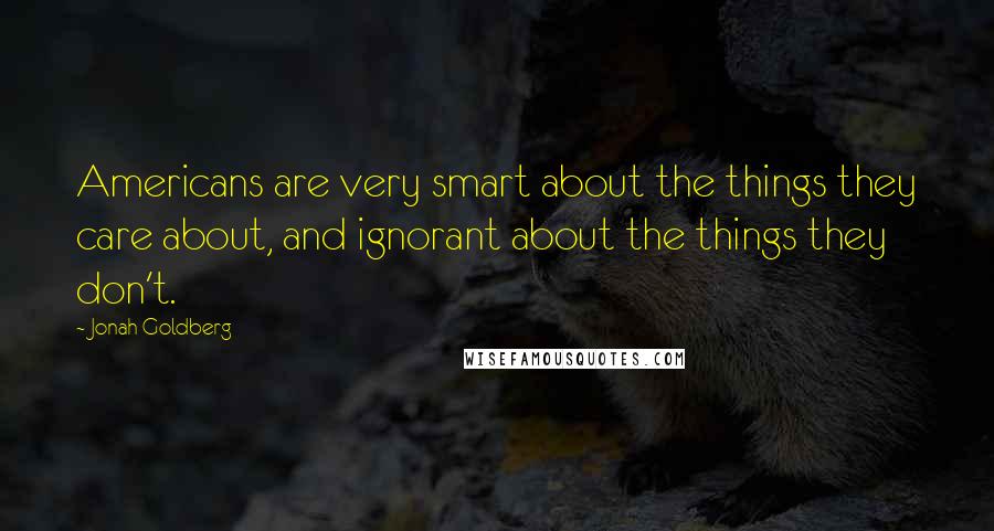 Jonah Goldberg Quotes: Americans are very smart about the things they care about, and ignorant about the things they don't.