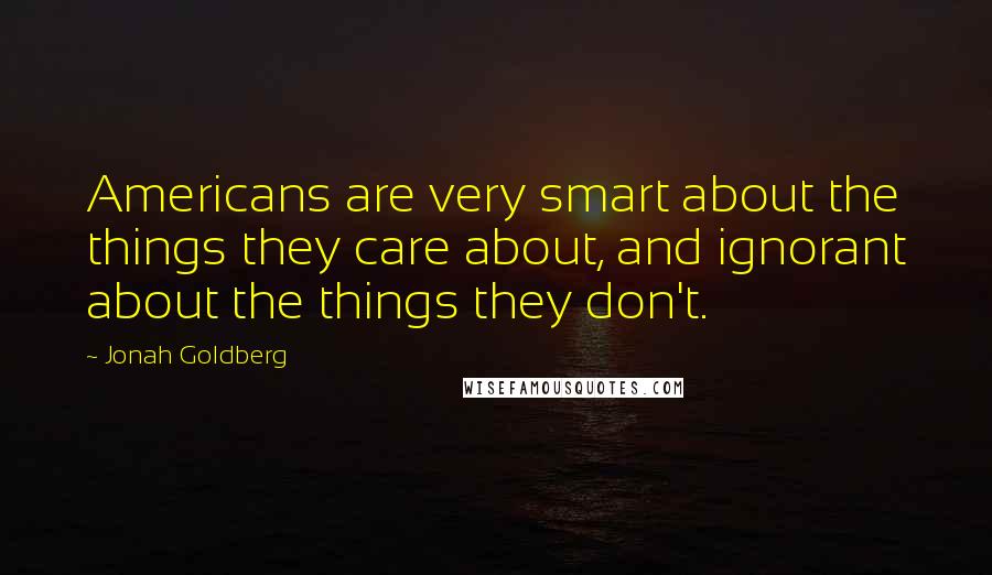 Jonah Goldberg Quotes: Americans are very smart about the things they care about, and ignorant about the things they don't.