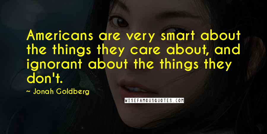 Jonah Goldberg Quotes: Americans are very smart about the things they care about, and ignorant about the things they don't.