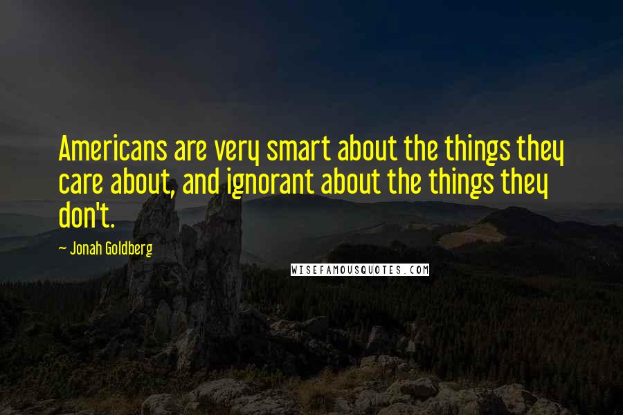 Jonah Goldberg Quotes: Americans are very smart about the things they care about, and ignorant about the things they don't.