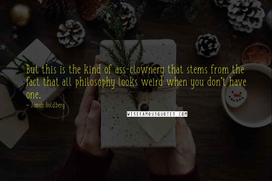 Jonah Goldberg Quotes: But this is the kind of ass-clownery that stems from the fact that all philosophy looks weird when you don't have one.