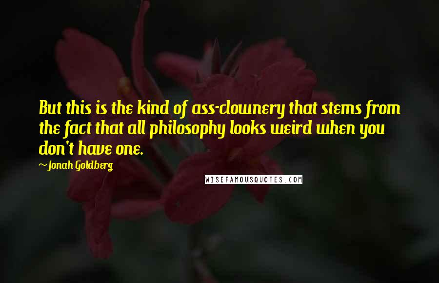 Jonah Goldberg Quotes: But this is the kind of ass-clownery that stems from the fact that all philosophy looks weird when you don't have one.