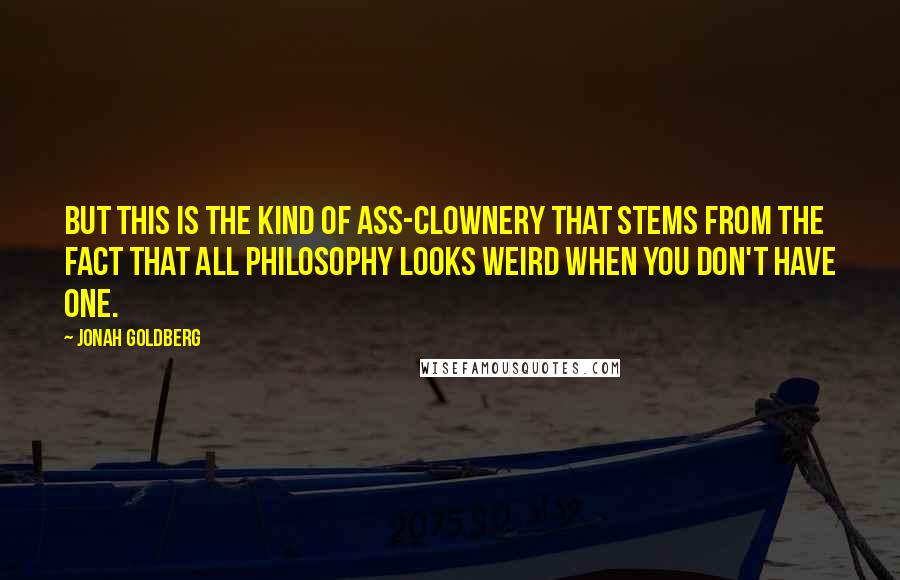 Jonah Goldberg Quotes: But this is the kind of ass-clownery that stems from the fact that all philosophy looks weird when you don't have one.