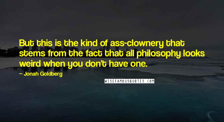 Jonah Goldberg Quotes: But this is the kind of ass-clownery that stems from the fact that all philosophy looks weird when you don't have one.