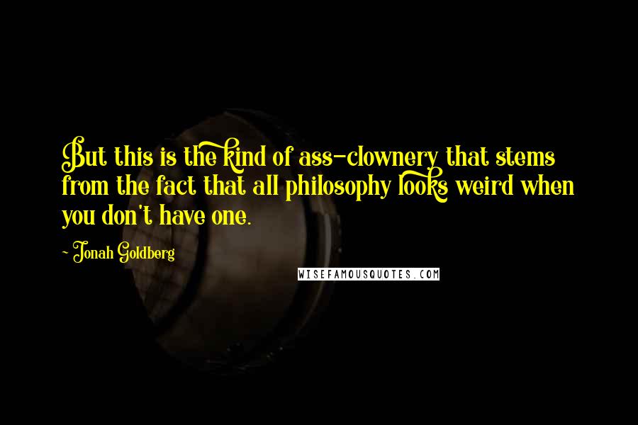 Jonah Goldberg Quotes: But this is the kind of ass-clownery that stems from the fact that all philosophy looks weird when you don't have one.