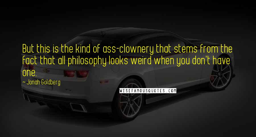 Jonah Goldberg Quotes: But this is the kind of ass-clownery that stems from the fact that all philosophy looks weird when you don't have one.