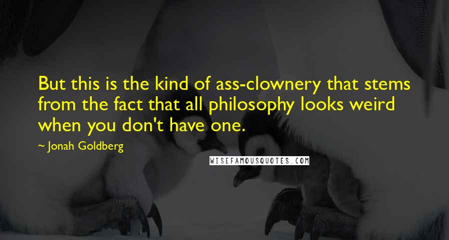 Jonah Goldberg Quotes: But this is the kind of ass-clownery that stems from the fact that all philosophy looks weird when you don't have one.