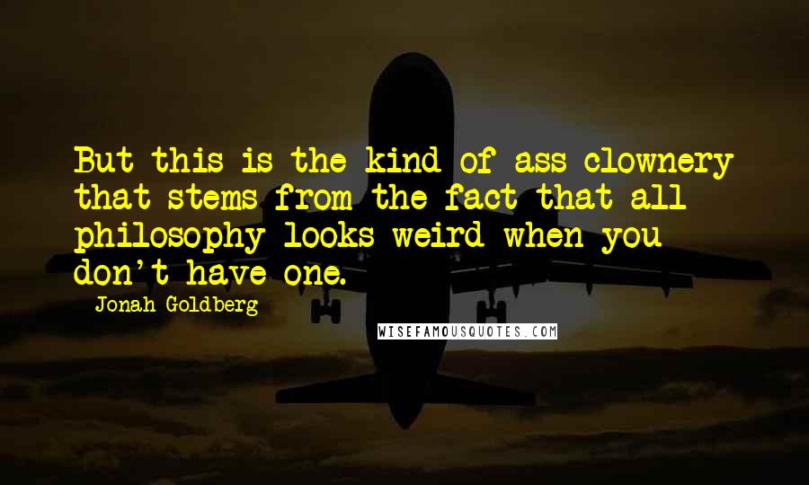 Jonah Goldberg Quotes: But this is the kind of ass-clownery that stems from the fact that all philosophy looks weird when you don't have one.