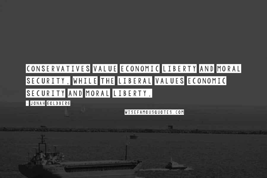 Jonah Goldberg Quotes: Conservatives value economic liberty and moral security, while the liberal values economic security and moral liberty.