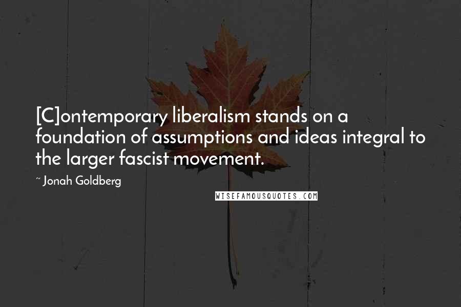 Jonah Goldberg Quotes: [C]ontemporary liberalism stands on a foundation of assumptions and ideas integral to the larger fascist movement.