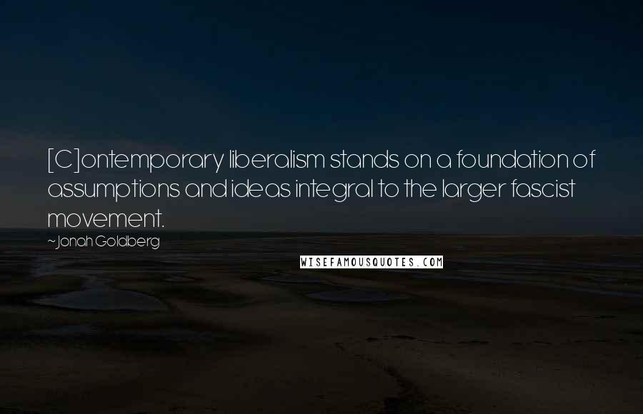 Jonah Goldberg Quotes: [C]ontemporary liberalism stands on a foundation of assumptions and ideas integral to the larger fascist movement.