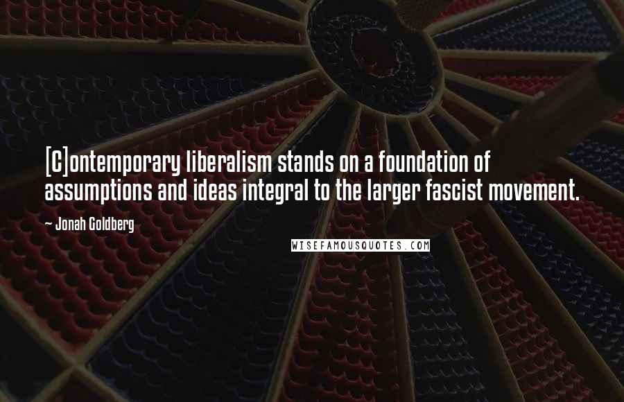 Jonah Goldberg Quotes: [C]ontemporary liberalism stands on a foundation of assumptions and ideas integral to the larger fascist movement.