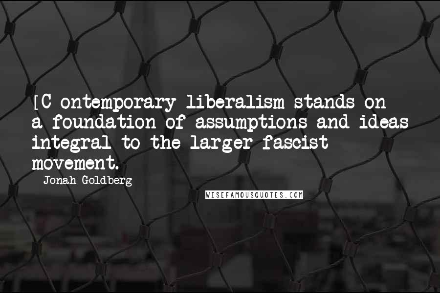 Jonah Goldberg Quotes: [C]ontemporary liberalism stands on a foundation of assumptions and ideas integral to the larger fascist movement.