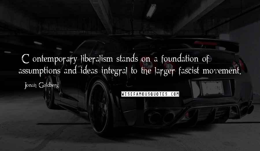 Jonah Goldberg Quotes: [C]ontemporary liberalism stands on a foundation of assumptions and ideas integral to the larger fascist movement.