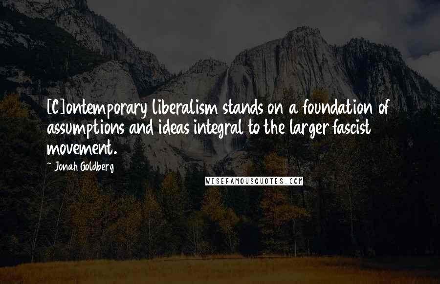 Jonah Goldberg Quotes: [C]ontemporary liberalism stands on a foundation of assumptions and ideas integral to the larger fascist movement.