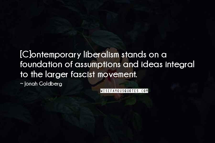 Jonah Goldberg Quotes: [C]ontemporary liberalism stands on a foundation of assumptions and ideas integral to the larger fascist movement.
