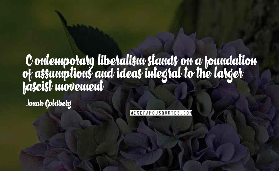 Jonah Goldberg Quotes: [C]ontemporary liberalism stands on a foundation of assumptions and ideas integral to the larger fascist movement.