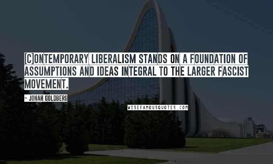 Jonah Goldberg Quotes: [C]ontemporary liberalism stands on a foundation of assumptions and ideas integral to the larger fascist movement.