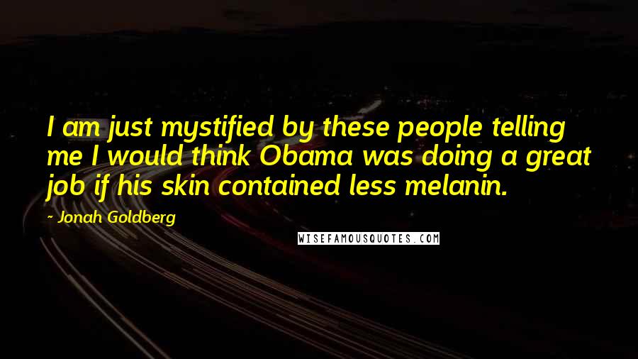 Jonah Goldberg Quotes: I am just mystified by these people telling me I would think Obama was doing a great job if his skin contained less melanin.