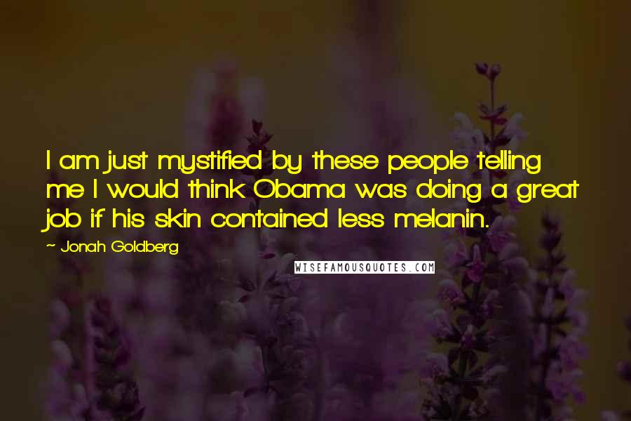 Jonah Goldberg Quotes: I am just mystified by these people telling me I would think Obama was doing a great job if his skin contained less melanin.
