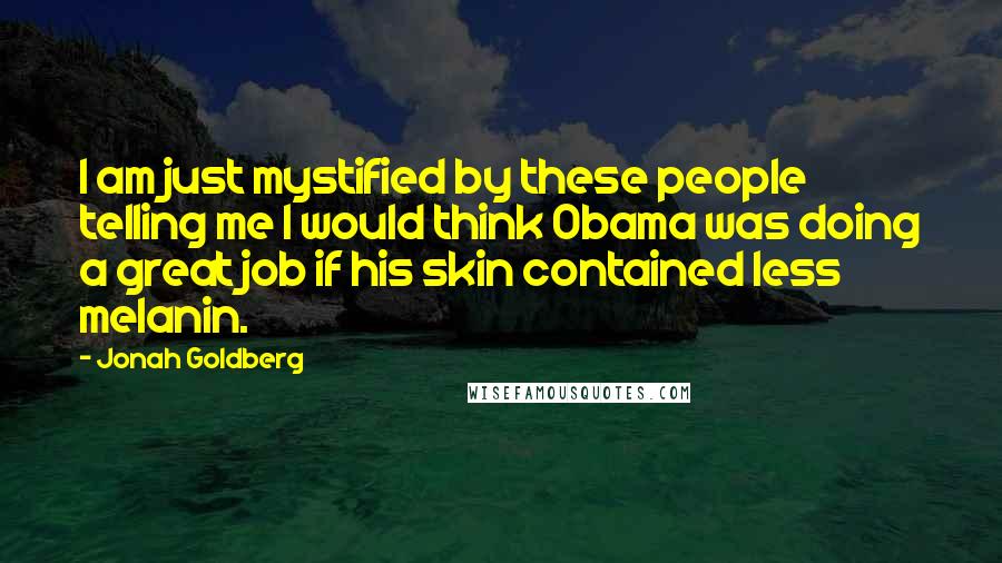 Jonah Goldberg Quotes: I am just mystified by these people telling me I would think Obama was doing a great job if his skin contained less melanin.