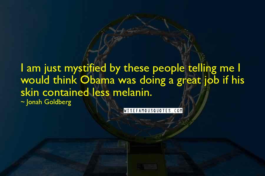 Jonah Goldberg Quotes: I am just mystified by these people telling me I would think Obama was doing a great job if his skin contained less melanin.