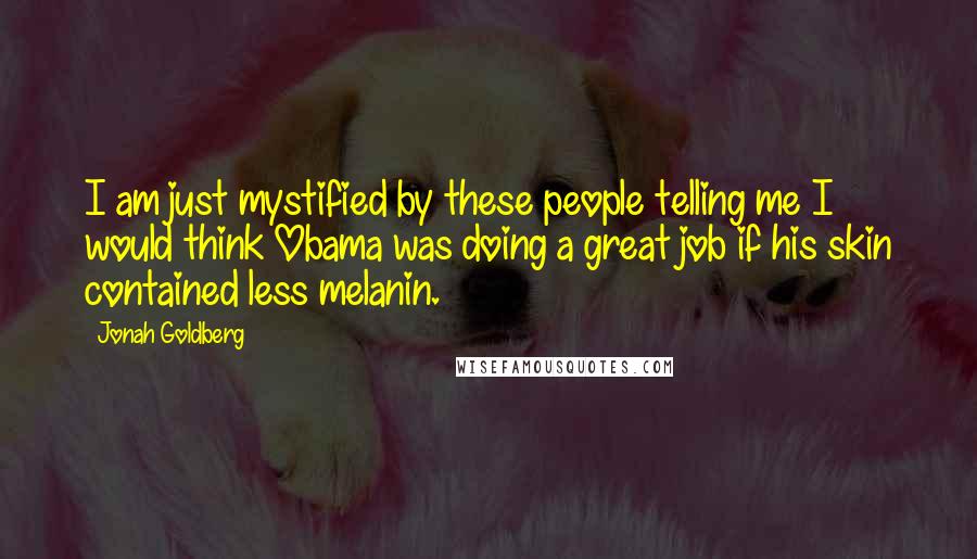 Jonah Goldberg Quotes: I am just mystified by these people telling me I would think Obama was doing a great job if his skin contained less melanin.