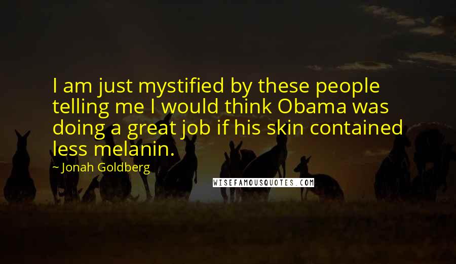 Jonah Goldberg Quotes: I am just mystified by these people telling me I would think Obama was doing a great job if his skin contained less melanin.