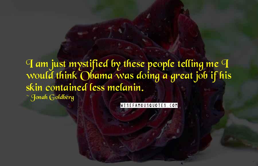 Jonah Goldberg Quotes: I am just mystified by these people telling me I would think Obama was doing a great job if his skin contained less melanin.