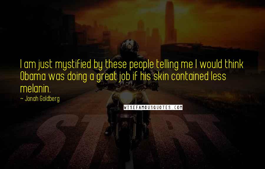 Jonah Goldberg Quotes: I am just mystified by these people telling me I would think Obama was doing a great job if his skin contained less melanin.