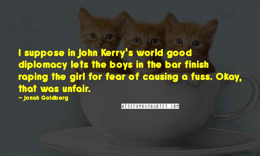 Jonah Goldberg Quotes: I suppose in John Kerry's world good diplomacy lets the boys in the bar finish raping the girl for fear of causing a fuss. Okay, that was unfair.
