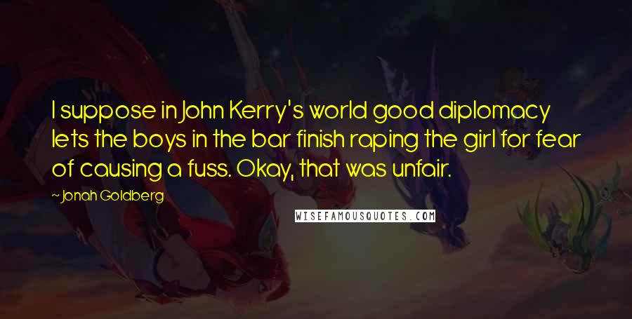 Jonah Goldberg Quotes: I suppose in John Kerry's world good diplomacy lets the boys in the bar finish raping the girl for fear of causing a fuss. Okay, that was unfair.