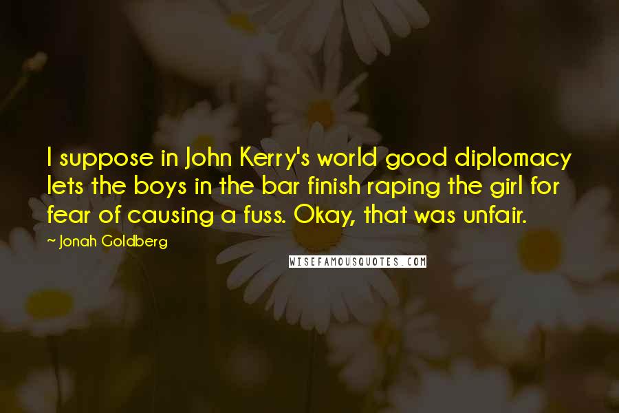 Jonah Goldberg Quotes: I suppose in John Kerry's world good diplomacy lets the boys in the bar finish raping the girl for fear of causing a fuss. Okay, that was unfair.