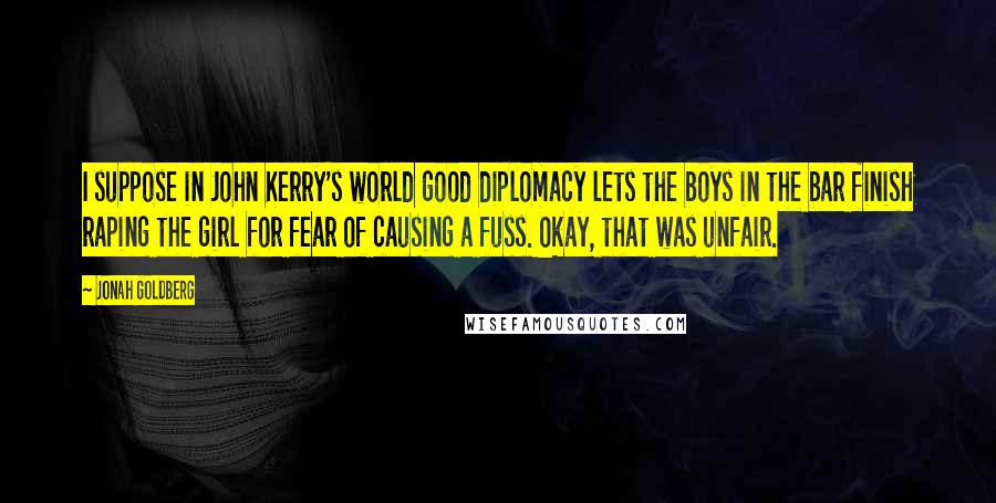 Jonah Goldberg Quotes: I suppose in John Kerry's world good diplomacy lets the boys in the bar finish raping the girl for fear of causing a fuss. Okay, that was unfair.