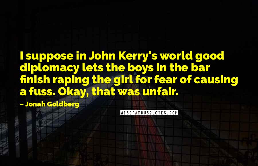 Jonah Goldberg Quotes: I suppose in John Kerry's world good diplomacy lets the boys in the bar finish raping the girl for fear of causing a fuss. Okay, that was unfair.