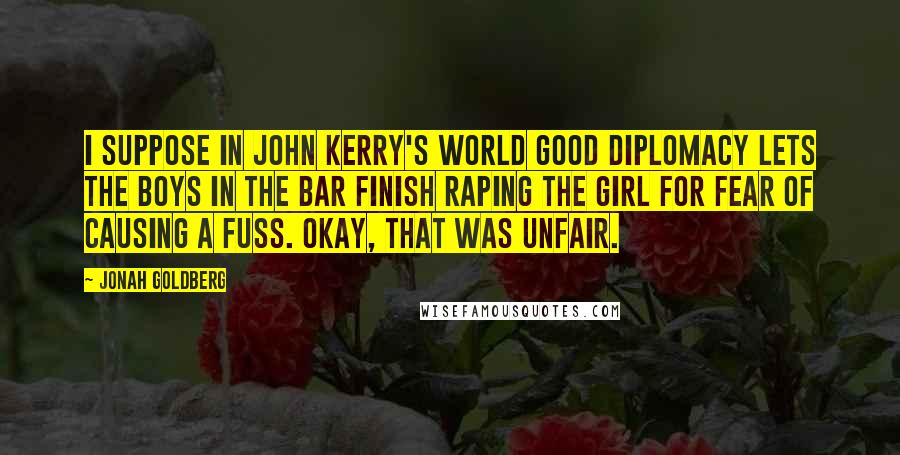 Jonah Goldberg Quotes: I suppose in John Kerry's world good diplomacy lets the boys in the bar finish raping the girl for fear of causing a fuss. Okay, that was unfair.