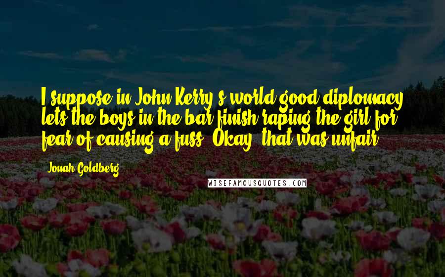 Jonah Goldberg Quotes: I suppose in John Kerry's world good diplomacy lets the boys in the bar finish raping the girl for fear of causing a fuss. Okay, that was unfair.