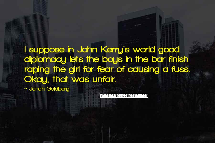 Jonah Goldberg Quotes: I suppose in John Kerry's world good diplomacy lets the boys in the bar finish raping the girl for fear of causing a fuss. Okay, that was unfair.