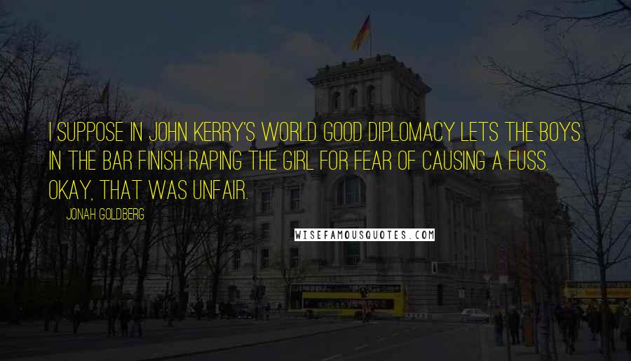 Jonah Goldberg Quotes: I suppose in John Kerry's world good diplomacy lets the boys in the bar finish raping the girl for fear of causing a fuss. Okay, that was unfair.