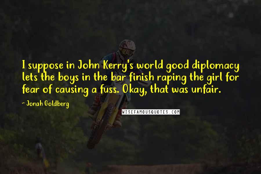 Jonah Goldberg Quotes: I suppose in John Kerry's world good diplomacy lets the boys in the bar finish raping the girl for fear of causing a fuss. Okay, that was unfair.