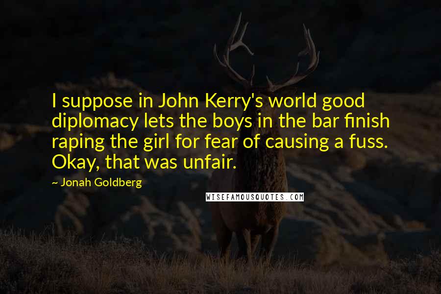 Jonah Goldberg Quotes: I suppose in John Kerry's world good diplomacy lets the boys in the bar finish raping the girl for fear of causing a fuss. Okay, that was unfair.