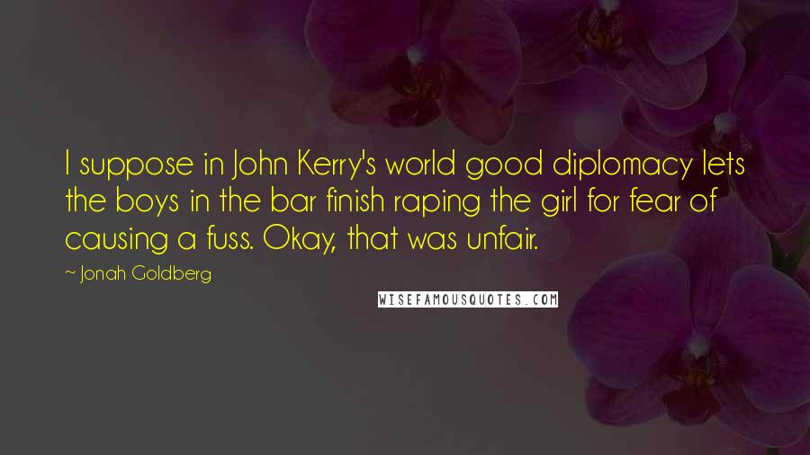 Jonah Goldberg Quotes: I suppose in John Kerry's world good diplomacy lets the boys in the bar finish raping the girl for fear of causing a fuss. Okay, that was unfair.