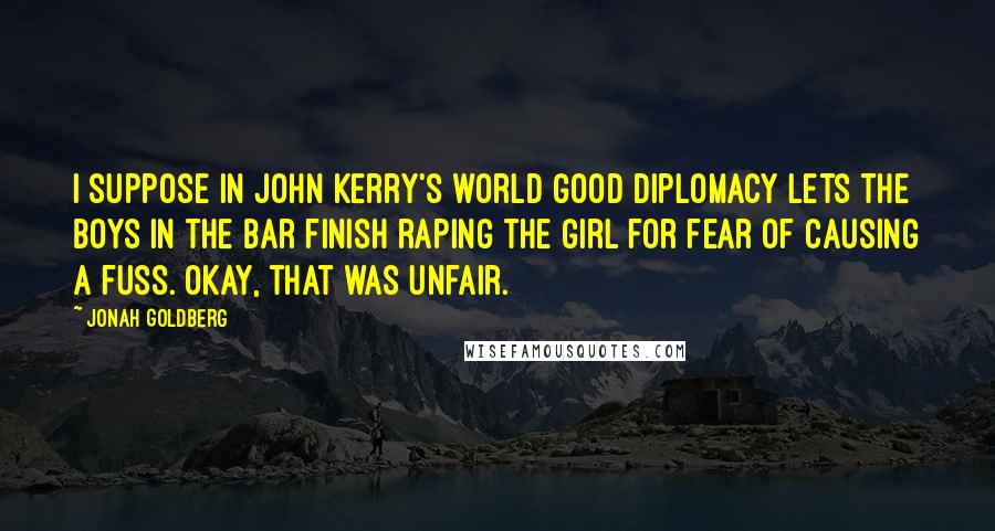 Jonah Goldberg Quotes: I suppose in John Kerry's world good diplomacy lets the boys in the bar finish raping the girl for fear of causing a fuss. Okay, that was unfair.