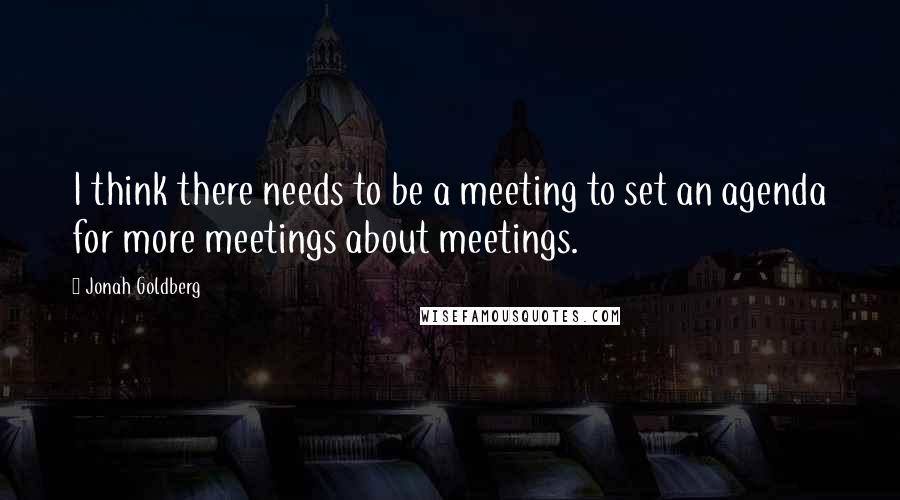 Jonah Goldberg Quotes: I think there needs to be a meeting to set an agenda for more meetings about meetings.