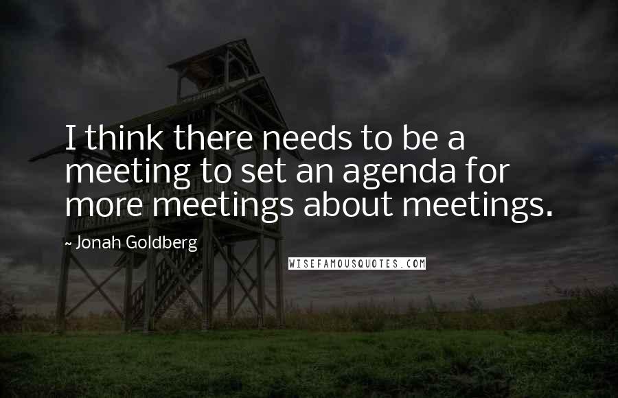 Jonah Goldberg Quotes: I think there needs to be a meeting to set an agenda for more meetings about meetings.