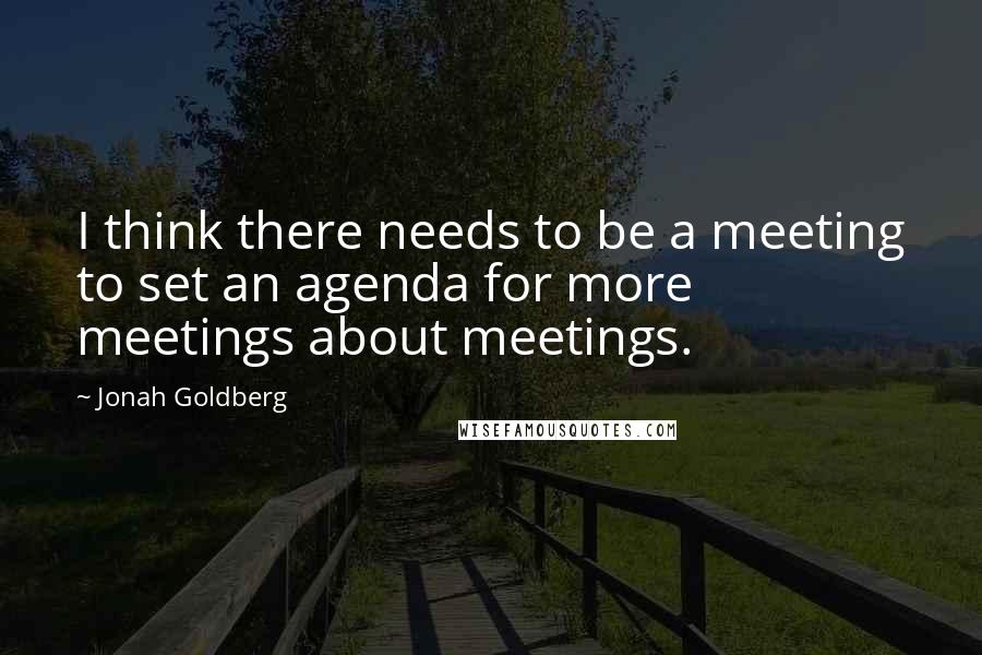 Jonah Goldberg Quotes: I think there needs to be a meeting to set an agenda for more meetings about meetings.