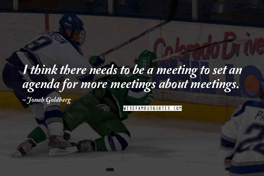 Jonah Goldberg Quotes: I think there needs to be a meeting to set an agenda for more meetings about meetings.